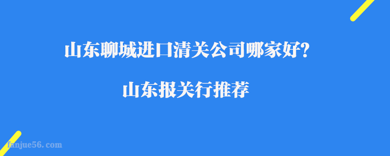 山東聊城進口清關(guān)公司哪家好？山東報關(guān)行推薦