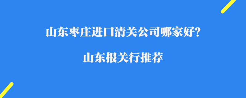 山東棗莊進口清關公司哪家好?山東報關行推薦