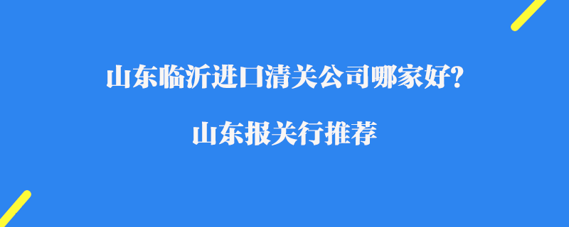 山東臨沂進口清關(guān)公司哪家好？山東報關(guān)行推薦