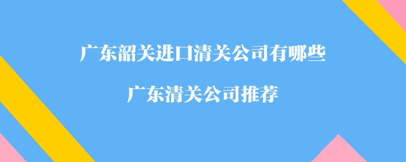 廣東韶關(guān)進(jìn)口清關(guān)公司有哪些？廣東清關(guān)公司推薦